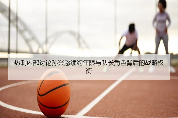 热刺内部讨论孙兴慜续约年限与队长角色背后的战略权衡