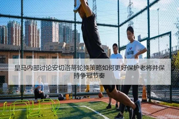 皇马内部讨论安切洛蒂轮换策略如何更好保护老将并保持争冠节奏