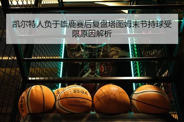 凯尔特人负于雄鹿赛后复盘塔图姆末节持球受限原因解析